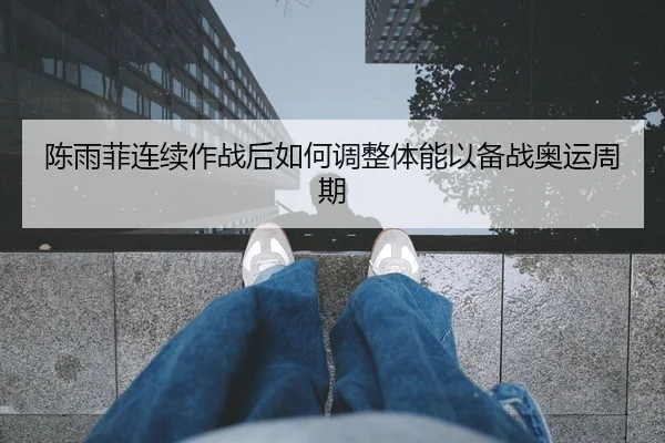 陈雨菲连续作战后如何调整体能以备战奥运周期