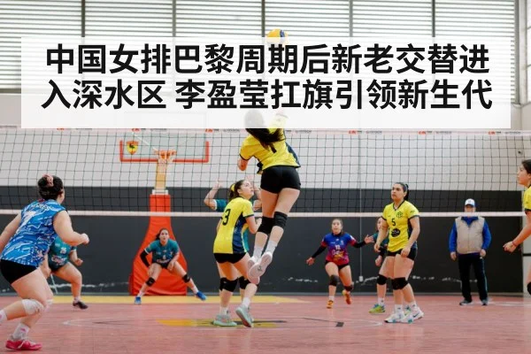 中国女排巴黎周期后新老交替进入深水区 李盈莹扛旗引领新生代