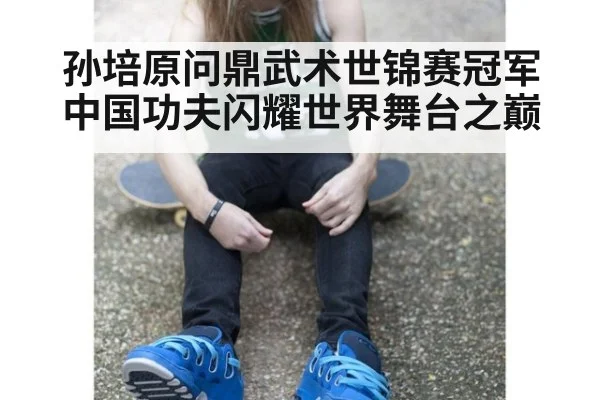孙培原问鼎武术世锦赛冠军 中国功夫闪耀世界舞台之巅